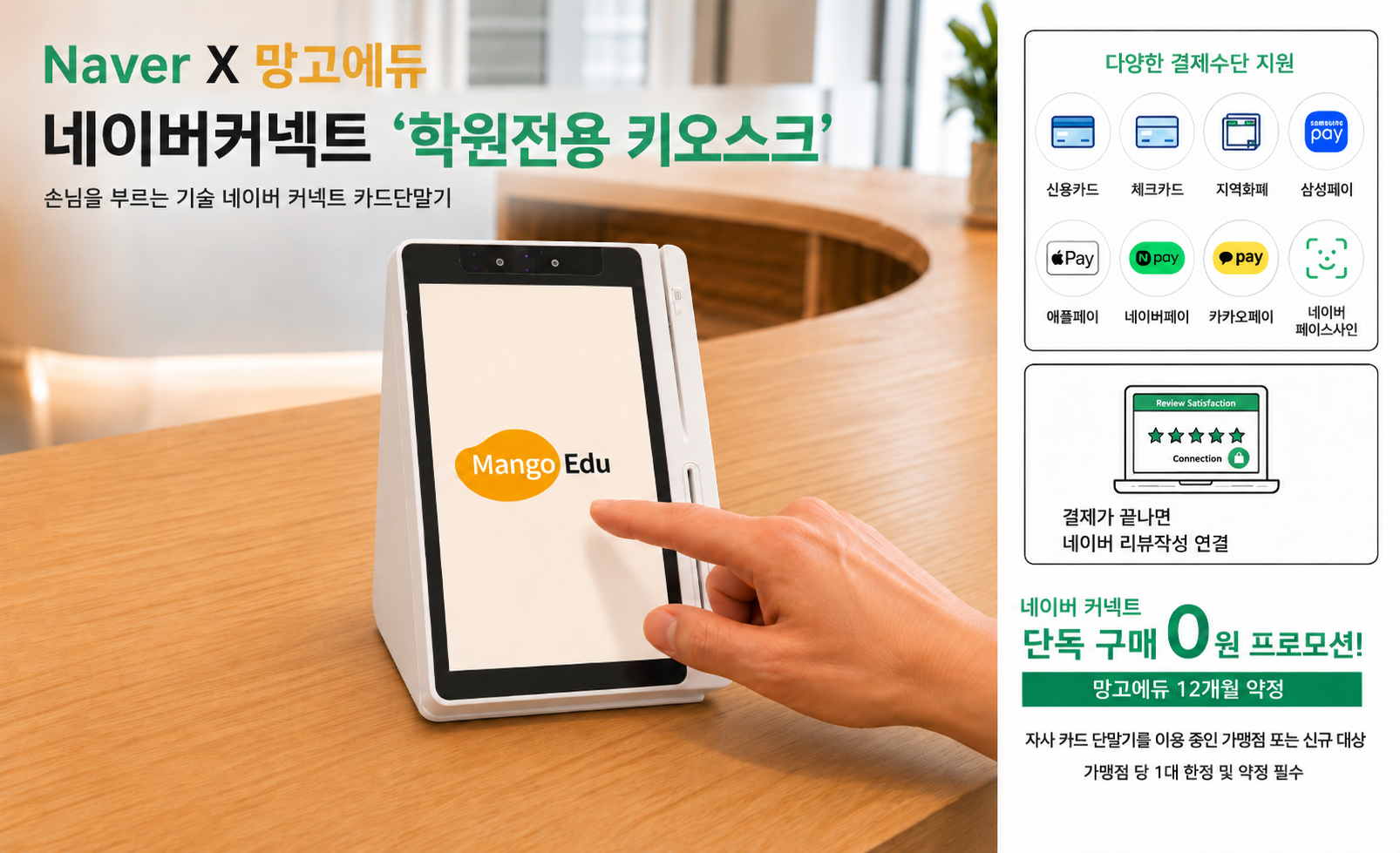 Naver × 망고에듀 네이버커넥트 ‘학원전용 키오스크’ — 손님을 부르는 기술, 네이버 커넥트 카드단말기. 신용카드·체크카드, 지역화폐, 삼성페이, 애플페이, 네이버페이, 카카오페이, 네이버 페이스사인 결제 지원. 결제가 끝나면 네이버 리뷰작성으로 연결. 네이버 커넥트 단독 구매 0원 프로모션(망고에듀 12개월 약정) — 자사 카드 단말기를 이용 중인 가맹점 또는 신규 대상, 가맹점당 1대 한정 및 약정 필수.